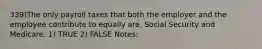 339)The only payroll taxes that both the employer and the employee contribute to equally are, Social Security and Medicare. 1) TRUE 2) FALSE Notes: