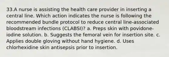 33.A nurse is assisting the health care provider in inserting a central line. Which action indicates the nurse is following the recommended bundle protocol to reduce central line-associated bloodstream infections (CLABSI)? a. Preps skin with povidone-iodine solution. b. Suggests the femoral vein for insertion site. c. Applies double gloving without hand hygiene. d. Uses chlorhexidine skin antisepsis prior to insertion.