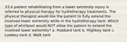 33.A patient rehabilitating from a lower extremity injury is referred to physical therapy for hydrotherapy treatments. The physical therapist would like the patient to fully extend the involved lower extremity while in the hydrotherapy tank. Which type of whirlpool would NOT allow the patient to extend the involved lower extremity? a. Hubbard tank b. Highboy tank c. Lowboy tank d. Walk tank