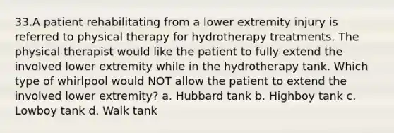 33.A patient rehabilitating from a lower extremity injury is referred to physical therapy for hydrotherapy treatments. The physical therapist would like the patient to fully extend the involved lower extremity while in the hydrotherapy tank. Which type of whirlpool would NOT allow the patient to extend the involved lower extremity? a. Hubbard tank b. Highboy tank c. Lowboy tank d. Walk tank