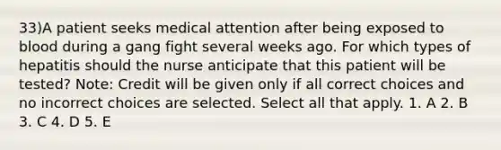 33)A patient seeks medical attention after being exposed to blood during a gang fight several weeks ago. For which types of hepatitis should the nurse anticipate that this patient will be tested? Note: Credit will be given only if all correct choices and no incorrect choices are selected. Select all that apply. 1. A 2. B 3. C 4. D 5. E