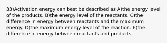 33)Activation energy can best be described as A)the energy level of the products. B)the energy level of the reactants. C)the difference in energy between reactants and the maximum energy. D)the maximum energy level of the reaction. E)the difference in energy between reactants and products.