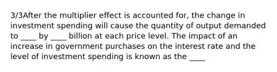 3/3After the multiplier effect is accounted for, the change in investment spending will cause the quantity of output demanded to ____ by ____ billion at each price level. The impact of an increase in government purchases on the interest rate and the level of investment spending is known as the ____