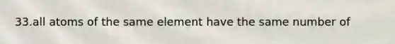 33.all atoms of the same element have the same number of