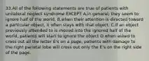 33.All of the following statements are true of patients with unilateral neglect syndrome EXCEPT A.in general, they seem to ignore half of the world. B.when their attention is directed toward a particular object, it often stays with that object. C.if an object previously attended to is moved into the ignored half of the world, patients will start to ignore the object D.when asked to cross out all the letter E's on a page, patients with damage to the right parietal lobe will cross out only the E's on the right side of the page.