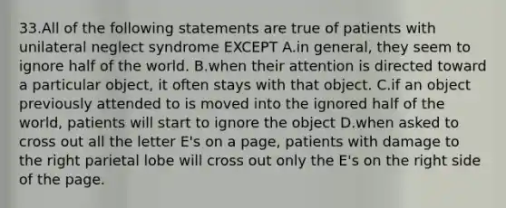 33.All of the following statements are true of patients with unilateral neglect syndrome EXCEPT A.in general, they seem to ignore half of the world. B.when their attention is directed toward a particular object, it often stays with that object. C.if an object previously attended to is moved into the ignored half of the world, patients will start to ignore the object D.when asked to cross out all the letter E's on a page, patients with damage to the right parietal lobe will cross out only the E's on the right side of the page.