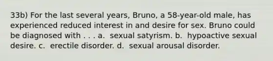 33b) For the last several years, Bruno, a 58-year-old male, has experienced reduced interest in and desire for sex. Bruno could be diagnosed with . . . a. ​ sexual satyrism. b. ​ hypoactive sexual desire. c. ​ erectile disorder. d. ​ sexual arousal disorder.