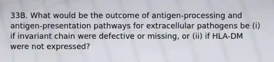 33B. What would be the outcome of antigen-processing and antigen-presentation pathways for extracellular pathogens be (i) if invariant chain were defective or missing, or (ii) if HLA-DM were not expressed?