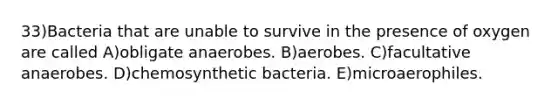 33)Bacteria that are unable to survive in the presence of oxygen are called A)obligate anaerobes. B)aerobes. C)facultative anaerobes. D)chemosynthetic bacteria. E)microaerophiles.