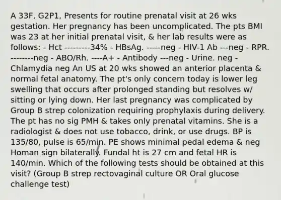 A 33F, G2P1, Presents for routine prenatal visit at 26 wks gestation. Her pregnancy has been uncomplicated. The pts BMI was 23 at her initial prenatal visit, & her lab results were as follows: - Hct ---------34% - HBsAg. -----neg - HIV-1 Ab ---neg - RPR. --------neg - ABO/Rh. ----A+ - Antibody ---neg - Urine. neg -Chlamydia neg An US at 20 wks showed an anterior placenta & normal fetal anatomy. The pt's only concern today is lower leg swelling that occurs after prolonged standing but resolves w/ sitting or lying down. Her last pregnancy was complicated by Group B strep colonization requiring prophylaxis during delivery. The pt has no sig PMH & takes only prenatal vitamins. She is a radiologist & does not use tobacco, drink, or use drugs. BP is 135/80, pulse is 65/min. PE shows minimal pedal edema & neg Homan sign bilaterally. Fundal ht is 27 cm and fetal HR is 140/min. Which of the following tests should be obtained at this visit? (Group B strep rectovaginal culture OR Oral glucose challenge test)