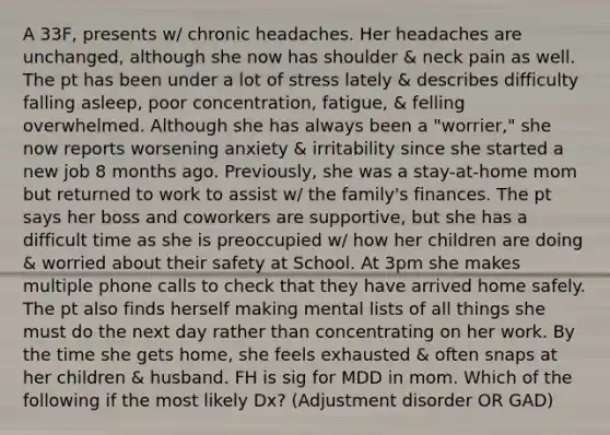 A 33F, presents w/ chronic headaches. Her headaches are unchanged, although she now has shoulder & neck pain as well. The pt has been under a lot of stress lately & describes difficulty falling asleep, poor concentration, fatigue, & felling overwhelmed. Although she has always been a "worrier," she now reports worsening anxiety & irritability since she started a new job 8 months ago. Previously, she was a stay-at-home mom but returned to work to assist w/ the family's finances. The pt says her boss and coworkers are supportive, but she has a difficult time as she is preoccupied w/ how her children are doing & worried about their safety at School. At 3pm she makes multiple phone calls to check that they have arrived home safely. The pt also finds herself making mental lists of all things she must do the next day rather than concentrating on her work. By the time she gets home, she feels exhausted & often snaps at her children & husband. FH is sig for MDD in mom. Which of the following if the most likely Dx? (Adjustment disorder OR GAD)