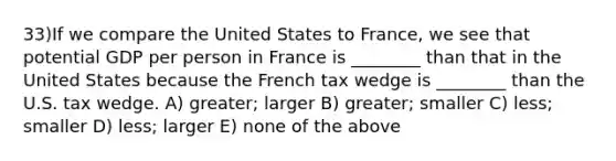 33)If we compare the United States to France, we see that potential GDP per person in France is ________ than that in the United States because the French tax wedge is ________ than the U.S. tax wedge. A) greater; larger B) greater; smaller C) less; smaller D) less; larger E) none of the above