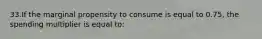 33.If the marginal propensity to consume is equal to 0.75, the spending multiplier is equal to: