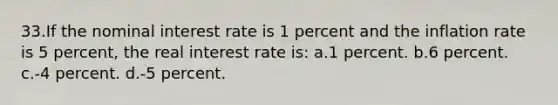 33.If the nominal interest rate is 1 percent and the inflation rate is 5 percent, the real interest rate is: a.1 percent. b.6 percent. c.-4 percent. d.-5 percent.