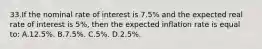 33.​If the nominal rate of interest is 7.5% and the expected real rate of interest is 5%, then the expected inflation rate is equal to: A.​12.5%.​​​ B.​7.5%. C.​5%.​​​ D.​2.5%.