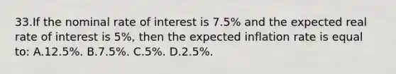 33.​If the nominal rate of interest is 7.5% and the expected real rate of interest is 5%, then the expected inflation rate is equal to: A.​12.5%.​​​ B.​7.5%. C.​5%.​​​ D.​2.5%.