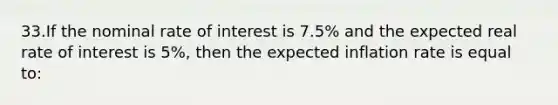 33.​If the nominal rate of interest is 7.5% and the expected real rate of interest is 5%, then the expected inflation rate is equal to: