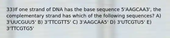 33)​If one strand of DNA has the base sequence 5'AAGCAA3', the complementary strand has which of the following sequences? ​​A) 3'UUCGUU5'​​ B) 3'TTCGTT5'​ C) 3'AAGCAA5'​ D) 3'UTCGTU5'​ E) 3'TTCGTG5'​