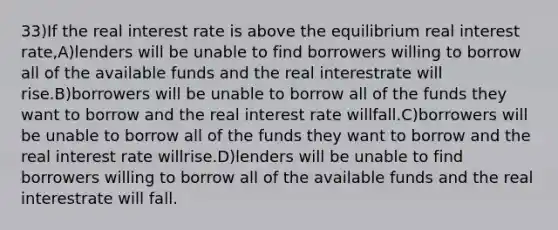 33)If the real interest rate is above the equilibrium real interest rate,A)lenders will be unable to find borrowers willing to borrow all of the available funds and the real interestrate will rise.B)borrowers will be unable to borrow all of the funds they want to borrow and the real interest rate willfall.C)borrowers will be unable to borrow all of the funds they want to borrow and the real interest rate willrise.D)lenders will be unable to find borrowers willing to borrow all of the available funds and the real interestrate will fall.