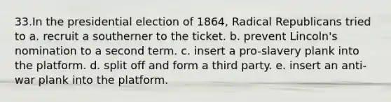 33.In the presidential election of 1864, Radical Republicans tried to a. recruit a southerner to the ticket. b. prevent Lincoln's nomination to a second term. c. insert a pro-slavery plank into the platform. d. split off and form a third party. e. insert an anti-war plank into the platform.