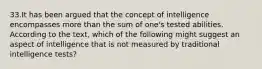 33.It has been argued that the concept of intelligence encompasses more than the sum of one's tested abilities. According to the text, which of the following might suggest an aspect of intelligence that is not measured by traditional intelligence tests?