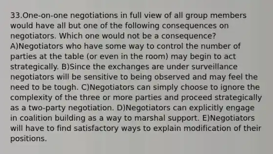 33.One-on-one negotiations in full view of all group members would have all but one of the following consequences on negotiators. Which one would not be a consequence? A)Negotiators who have some way to control the number of parties at the table (or even in the room) may begin to act strategically. B)Since the exchanges are under surveillance negotiators will be sensitive to being observed and may feel the need to be tough. C)Negotiators can simply choose to ignore the complexity of the three or more parties and proceed strategically as a two-party negotiation. D)Negotiators can explicitly engage in coalition building as a way to marshal support. E)Negotiators will have to find satisfactory ways to explain modification of their positions.