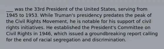___ was the 33rd President of the United States, serving from 1945 to 1953. While Truman's presidency predates the peak of the Civil Rights Movement, he is notable for his support of civil rights initiatives. He established the President's Committee on Civil Rights in 1946, which issued a groundbreaking report calling for the end of racial segregation and discrimination.