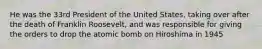 He was the 33rd President of the United States, taking over after the death of Franklin Roosevelt, and was responsible for giving the orders to drop the atomic bomb on Hiroshima in 1945