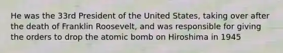 He was the 33rd President of the United States, taking over after the death of Franklin Roosevelt, and was responsible for giving the orders to drop the atomic bomb on Hiroshima in 1945