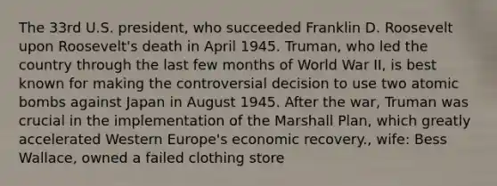 The 33rd U.S. president, who succeeded Franklin D. Roosevelt upon Roosevelt's death in April 1945. Truman, who led the country through the last few months of World War II, is best known for making the controversial decision to use two atomic bombs against Japan in August 1945. After the war, Truman was crucial in the implementation of the Marshall Plan, which greatly accelerated Western Europe's economic recovery., wife: Bess Wallace, owned a failed clothing store