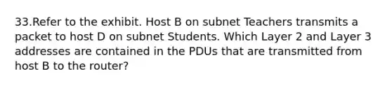 33.Refer to the exhibit. Host B on subnet Teachers transmits a packet to host D on subnet Students. Which Layer 2 and Layer 3 addresses are contained in the PDUs that are transmitted from host B to the router?