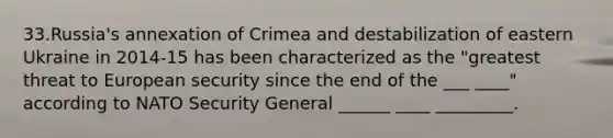 33.Russia's annexation of Crimea and destabilization of eastern Ukraine in 2014-15 has been characterized as the "greatest threat to European security since the end of the ___ ____" according to NATO Security General ______ ____ _________.