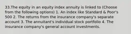 33.The equity in an equity index annuity is linked to (Choose from the following options) 1. An index like Standard & Poor's 500 2. The returns from the insurance company's separate account 3. The annuitant's individual stock portfolio 4. The insurance company's general account investments.