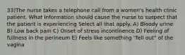 33)The nurse takes a telephone call from a women's health clinic patient. What information should cause the nurse to suspect that the patient is experiencing Select all that apply. A) Bloody urine B) Low back pain C) Onset of stress incontinence D) Feeling of fullness in the perineum E) Feels like something "fell out" of the vagina