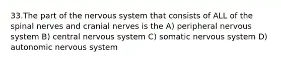 33.The part of the nervous system that consists of ALL of the spinal nerves and <a href='https://www.questionai.com/knowledge/kE0S4sPl98-cranial-nerves' class='anchor-knowledge'>cranial nerves</a> is the A) peripheral nervous system B) central nervous system C) somatic nervous system D) autonomic nervous system