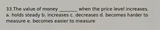 33.The value of money ________ when the price level increases. a. holds steady b. increases c. decreases d. becomes harder to measure e. becomes easier to measure