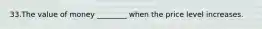 33.The value of money ________ when the price level increases.