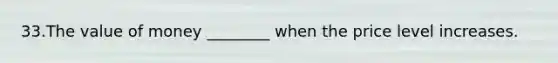 33.The value of money ________ when the price level increases.