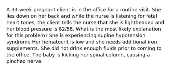 A 33-week pregnant client is in the office for a routine visit. She lies down on her back and while the nurse is listening for fetal heart tones, the client tells the nurse that she is lightheaded and her blood pressure is 82/58. What is the most likely explanation for this problem? She is experiencing supine hypotension syndrome Her hematocrit is low and she needs additional iron supplements. She did not drink enough fluids prior to coming to the office. The baby is kicking her spinal column, causing a pinched nerve.