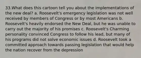 33.What does this cartoon tell you about the implementations of the new deal? a. Roosevelt's emergency legislation was not well received by members of Congress or by most Americans b. Roosevelt's heavily endorsed the New Deal, but he was unable to carry out the majority of his promises c. Roosevelt's Charming personality convinced Congress to follow his lead, but many of his programs did not solve economic issues d. Roosevelt took a committed approach towards passing legislation that would help the nation recover from the depression