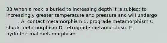 33.When a rock is buried to increasing depth it is subject to increasingly greater temperature and pressure and will undergo _____. A. contact metamorphism B. prograde metamorphism C. shock metamorphism D. retrograde metamorphism E. hydrothermal metamorphism