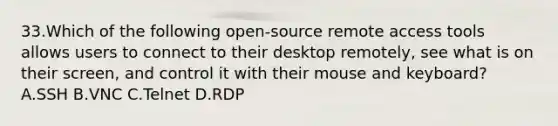 33.Which of the following open-source remote access tools allows users to connect to their desktop remotely, see what is on their screen, and control it with their mouse and keyboard? A.SSH B.VNC C.Telnet D.RDP