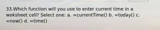 33.Which function will you use to enter current time in a woksheet cell? Select one: a. =currentTime() b. =today() c. =now() d. =time()