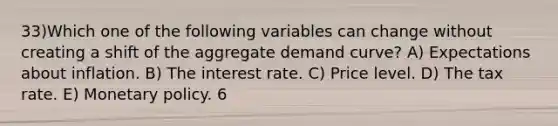 33)Which one of the following variables can change without creating a shift of the aggregate demand curve? A) Expectations about inflation. B) The interest rate. C) Price level. D) The tax rate. E) <a href='https://www.questionai.com/knowledge/kEE0G7Llsx-monetary-policy' class='anchor-knowledge'>monetary policy</a>. 6