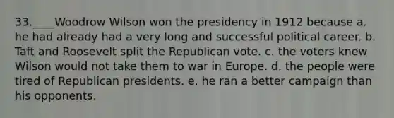 33.____Woodrow Wilson won the presidency in 1912 because a. he had already had a very long and successful political career. b. Taft and Roosevelt split the Republican vote. c. the voters knew Wilson would not take them to war in Europe. d. the people were tired of Republican presidents. e. he ran a better campaign than his opponents.