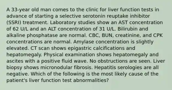 A 33-year old man comes to the clinic for liver function tests in advance of starting a selective serotonin reuptake inhibitor (SSRI) treatment. Laboratory studies show an AST concentration of 62 U/L and an ALT concentration of 31 U/L. Bilirubin and alkaline phosphatase are normal. CBC, BUN, creatinine, and CPK concentrations are normal. Amylase concentration is slightly elevated. CT scan shows epigastric calcifications and hepatomegaly. Physical examination shows hepatomegaly and ascites with a positive fluid wave. No obstructions are seen. Liver biopsy shows micronodular fibrosis. Hepatitis serologies are all negative. Which of the following is the most likely cause of the patient's liver function test abnormalities?