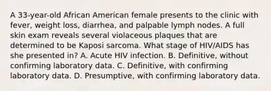 A 33-year-old African American female presents to the clinic with fever, weight loss, diarrhea, and palpable lymph nodes. A full skin exam reveals several violaceous plaques that are determined to be Kaposi sarcoma. What stage of HIV/AIDS has she presented in? A. Acute HIV infection. B. Definitive, without confirming laboratory data. C. Definitive, with confirming laboratory data. D. Presumptive, with confirming laboratory data.