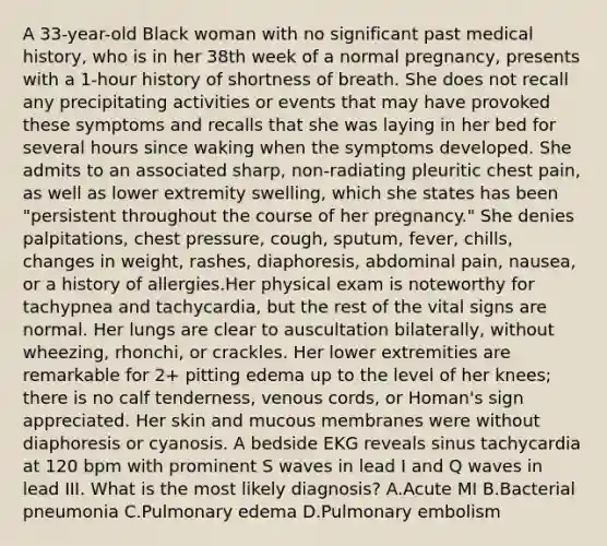 A 33-year-old Black woman with no significant past medical history, who is in her 38th week of a normal pregnancy, presents with a 1-hour history of shortness of breath. She does not recall any precipitating activities or events that may have provoked these symptoms and recalls that she was laying in her bed for several hours since waking when the symptoms developed. She admits to an associated sharp, non-radiating pleuritic chest pain, as well as lower extremity swelling, which she states has been "persistent throughout the course of her pregnancy." She denies palpitations, chest pressure, cough, sputum, fever, chills, changes in weight, rashes, diaphoresis, abdominal pain, nausea, or a history of allergies.Her physical exam is noteworthy for tachypnea and tachycardia, but the rest of the vital signs are normal. Her lungs are clear to auscultation bilaterally, without wheezing, rhonchi, or crackles. Her lower extremities are remarkable for 2+ pitting edema up to the level of her knees; there is no calf tenderness, venous cords, or Homan's sign appreciated. Her skin and mucous membranes were without diaphoresis or cyanosis. A bedside EKG reveals sinus tachycardia at 120 bpm with prominent S waves in lead I and Q waves in lead III. What is the most likely diagnosis? A.Acute MI B.Bacterial pneumonia C.Pulmonary edema D.Pulmonary embolism