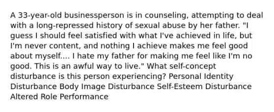 A 33-year-old businessperson is in counseling, attempting to deal with a long-repressed history of sexual abuse by her father. "I guess I should feel satisfied with what I've achieved in life, but I'm never content, and nothing I achieve makes me feel good about myself.... I hate my father for making me feel like I'm no good. This is an awful way to live." What self-concept disturbance is this person experiencing? Personal Identity Disturbance Body Image Disturbance Self-Esteem Disturbance Altered Role Performance