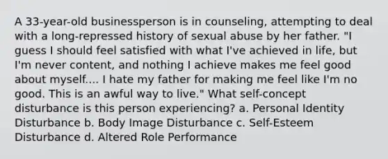 A 33-year-old businessperson is in counseling, attempting to deal with a long-repressed history of sexual abuse by her father. "I guess I should feel satisfied with what I've achieved in life, but I'm never content, and nothing I achieve makes me feel good about myself.... I hate my father for making me feel like I'm no good. This is an awful way to live." What self-concept disturbance is this person experiencing? a. Personal Identity Disturbance b. Body Image Disturbance c. Self-Esteem Disturbance d. Altered Role Performance